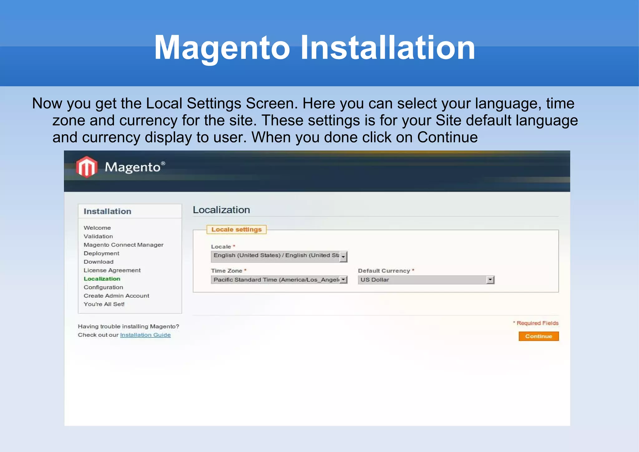 Magento Installation Now you get the Local Settings Screen. Here you can select your language, time zone and currency for the site. These settings is for your Site default language and currency display to user. When you done click on Continue 