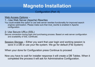 Magneto Installation Configuration (Part -II) Web Access Options : -  1 - Use Web Server (Apache) Rewrites You could enable this option to use web server rewrites functionality for improved search engines optimization. Please make sure that mod_rewrite is enabled in Apache configuration. 2- Use Secure URLs (SSL) Secure connection during login and purchasing process. Based on web server configuration and availability of SSL Certificate. Session Storage  :- Either you want that user login and working session is save in a DB or use your file system. We go for default (File System) When your done for Configuration press Continue to proceed Now you have to wait for installer response it will create a DB Tables. When it completed the process it will ask for Administrative Configuration. 