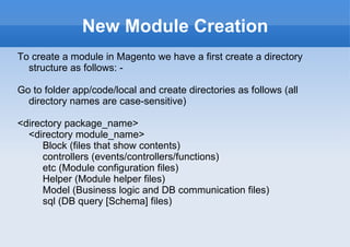 New Module Creation To create a module in Magento we have a first create a directory structure as follows: - Go to folder app/code/local and create directories as follows (all directory names are case-sensitive) <directory package_name> <directory module_name> Block (files that show contents) controllers (events/controllers/functions) etc (Module configuration files) Helper (Module helper files) Model (Business logic and DB communication files) sql (DB query [Schema] files) 