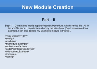 New Module Creation Part – II Step 1: -  Create a file inside app/etc/modules/Mymodule_All.xml Notice the _All in the xml file name. I can declare all of my modules here. (Say I have more than Example, I can also declare my Example2 module in this file). <?xml version="1.0"?> <config> <modules> <Mymodule_Example> <active>true</active> <codePool>local</codePool> </Mymodule_Example> </modules> </config> 
