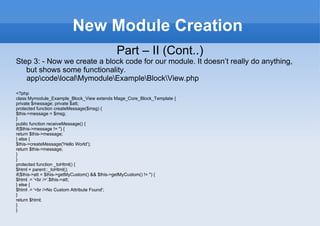 New Module Creation Part – II (Cont..) Step 3: - Now we create a block code for our module. It doesn’t really do anything, but shows some functionality. app\code\local\Mymodule\Example\Block\View.php <?php class Mymodule_Example_Block_View extends Mage_Core_Block_Template { private $message; private $att; protected function createMessage($msg) { $this->message = $msg; } public function receiveMessage() { if($this->message != '') { return $this->message; } else { $this->createMessage('Hello World'); return $this->message; } } protected function _toHtml() { $html = parent::_toHtml(); if($this->att = $this->getMyCustom() && $this->getMyCustom() != '') { $html .= '<br />'.$this->att; } else { $html .= '<br />No Custom Attribute Found'; } return $html; } } 