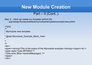 New Module Creation Part – II (Cont..) Step 4: - Here we create our template (phtml) file. app\design\frontend\default\mymodule\template\example\view.phtml <?php /** * Mymodule view template * * @see Mymodule_Example_Block_View * */ ?> <div> <span><strong>This is the output of the Mymodule example:</strong></span><br /> <span style="color:#FF9933;"> <?php echo $this->receiveMessage(); ?> </span> </div> 
