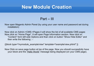 New Module Creation Part – III Now open Magento Admin Panel (by using your user name and password set during installation) Now click on Admin->CMS->Pages it will show the list of all available CMS pages Now click on “Home Page”. It will open Page Information section. Now click on “Content” form left side Options and than click on button “Show Hide Editor” and then write the following : -  {{block type="mymodule_example/view" template="example/view.phtml" }} Now Click on save page button at top of the page. Now you should successfully have your block and the  “Hello World”  message being displayed (on your CMS page). 