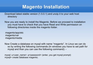 Magento Installation Download latest stable version (1.5.0.1) and unzip it to your web host directory Now you are ready to install the Magento. Before we proceed to installation you must have to check that you have Read and Write permission on following directories inside the magento folder. magento/app/etc magento/var magento/media Now Create a database on mysql with name “magento”. In Linux we can do so by writing the following commands (In windows you have to set path for mysql and than you can use the following command): -  mysql -u<user_name> -p<password> (enter, you get mysql prompt) mysql> create database magento; 