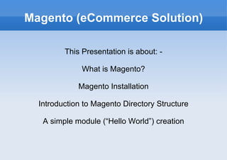 Magento (eCommerce Solution) This Presentation is about: - What is Magento? Magento Installation Introduction to Magento Directory Structure A simple module (“Hello World”) creation 