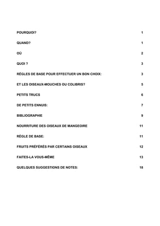 POURQUOI? 1
QUAND? 1
OÙ 2
QUOI ? 3
RÈGLES DE BASE POUR EFFECTUER UN BON CHOIX: 3
ET LES OISEAUX-MOUCHES OU COLIBRIS? 5
PETITS TRUCS 6
DE PETITS ENNUIS: 7
BIBLIOGRAPHIE 9
NOURRITURE DES OISEAUX DE MANGEOIRE 11
RÈGLE DE BASE: 11
FRUITS PRÉFÉRÉS PAR CERTAINS OISEAUX 12
FAITES-LA VOUS-MÊME 13
QUELQUES SUGGESTIONS DE NOTES: 18
 