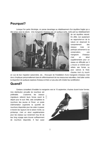 1
Pourquoi?
Lorsque l'on parle d'écologie, on pense davantage au rétablissement d'un équilibre fragile qui a
été rompu avec la nature. Une mangeoire d'oiseaux est, en quelque sorte, notre part au rétablissement
de cet équilibre naturel.
En effet, non seulement
se rapproche-t-on de la
nature en observant le
comportement des
oiseaux mais on
participe activement à sa
conservation; une
mangeoire d'oiseaux
c'est un atout
supplémentaire pour un
oiseau en difficulté car il
y trouve un endroit pour
refaire ses forces ou
pour vaincre le froid;
d'autres iront s'y nourrir
en vue de leur migration saisonnière, etc... S'occuper de l'installation d'une mangeoire d'oiseaux c'est
donc s'impliquer personnellement dans le raffermissement de nos ressources naturelles; c'est lutter contre
la disparition de quelques espèces d'oiseaux et faire un peu plus afin d'aider leur prolifération.
Quand?
Certains conseillent d'installer la mangeoire vers le 15 septembre, d'autres durant toute l'année.
Une distribution annuelle de nourriture est
préférable. L'automne, les oiseaux
migrateurs referont leurs forces avant le
départ pour le sud; l'été, cela complètera la
nourriture des jeunes et l'hiver, un poste
d'alimentation augmente la quantité de
nourriture disponible pour les aider à passer
à travers les rigueurs de la saison morte; au
printemps, c'est un atout supplémentaire
pour les oiseaux qui reviennent trop tôt de
leur long voyage sans trouver suffisamment
de nourriture disponible. Il faut aussi
 