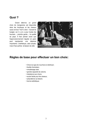 3
Quoi ?
Grand dilemne: un grand
choix de mangeoires est disponible
dans les boutiques et les oiseaux
aussi ont leur "mot" à dire ! Suivant le
budget, car il y en a pour toutes les
bourses...: prendre garde...: la qualité
se paye. Il faut penser aussi que
l'approvisionnement régulier en grain
peut représenter une dépense
importante. L'esthétique, cela compte,
mais il faut parfois la laisser de côté.
Règles de base pour effectuer un bon choix:
• Choix du type de nourriture à distribuer;
• facilité d'entretien;
• remplissage aisé;
• grande capacité de volume;
• résistance aux chocs;
• accès facile pour les oiseaux;
• polyvalence au besoin;
• bonne esthétique;
 