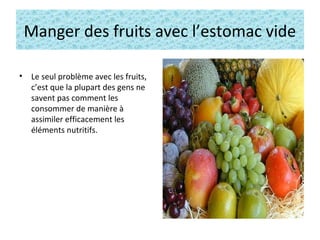 Manger des fruits avec l’estomac vide
• Le seul problème avec les fruits,
c’est que la plupart des gens ne
savent pas comment les
consommer de manière à
assimiler efficacement les
éléments nutritifs.
 