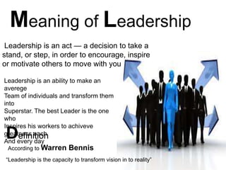 Meaning of Leadership
Leadership is an act — a decision to take a
stand, or step, in order to encourage, inspire
or motivate others to move with you
Leadership is an ability to make an
averege
Team of individuals and transform them
into
Superstar. The best Leader is the one
who
Inspires his workers to achiveve
greatness each
And every day
Definition
According to Warren Bennis
“Leadership is the capacity to transform vision in to reality”