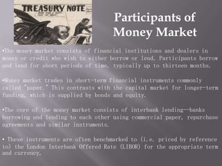 Participants of
                                   Money Market
•The money market consists of financial institutions and dealers in
money or credit who wish to either borrow or lend. Participants borrow
and lend for short periods of time, typically up to thirteen months.

•Money market trades in short-term financial instruments commonly
called "paper." This contrasts with the capital market for longer-term
funding, which is supplied by bonds and equity.

•The core of the money market consists of interbank lending--banks
borrowing and lending to each other using commercial paper, repurchase
agreements and similar instruments.

• These instruments are often benchmarked to (i.e. priced by reference
to) the London Interbank Offered Rate (LIBOR) for the appropriate term
and currency
 