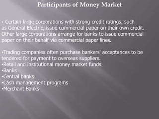 Participants of Money Market

• Certain large corporations with strong credit ratings, such
as General Electric, issue commercial paper on their own credit.
Other large corporations arrange for banks to issue commercial
paper on their behalf via commercial paper lines.

•Trading companies often purchase bankers' acceptances to be
tendered for payment to overseas suppliers.
•Retail and institutional money market funds
•Banks
•Central banks
•Cash management programs
•Merchant Banks
 