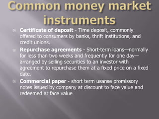    Certificate of deposit - Time deposit, commonly
    offered to consumers by banks, thrift institutions, and
    credit unions.
   Repurchase agreements - Short-term loans—normally
    for less than two weeks and frequently for one day—
    arranged by selling securities to an investor with
    agreement to repurchase them at a fixed price on a fixed
    date.
   Commercial paper - short term usanse promissory
    notes issued by company at discount to face value and
    redeemed at face value
 