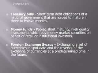 CONTINUED



   Treasury bills - Short-term debt obligations of a
    national government that are issued to mature in
    three to twelve months.

   Money funds - Pooled short maturity, high quality
    investments which buy money market securities on
    behalf of retail or institutional investors.

   Foreign Exchange Swaps - Exchanging a set of
    currencies in spot date and the reversal of the
    exchange of currencies at a predetermined time in
    the future.
 