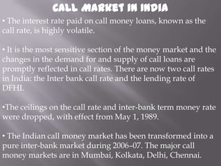 Call Market in India
• The interest rate paid on call money loans, known as the
call rate, is highly volatile.

• It is the most sensitive section of the money market and the
changes in the demand for and supply of call loans are
promptly reflected in call rates. There are now two call rates
in India: the Inter bank call rate and the lending rate of
DFHI.

•The ceilings on the call rate and inter-bank term money rate
were dropped, with effect from May 1, 1989.

• The Indian call money market has been transformed into a
pure inter-bank market during 2006–07. The major call
money markets are in Mumbai, Kolkata, Delhi, Chennai.
 