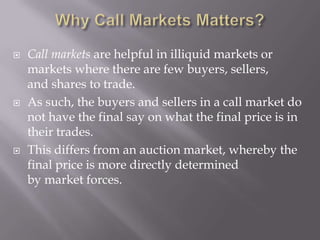    Call markets are helpful in illiquid markets or
    markets where there are few buyers, sellers,
    and shares to trade.
   As such, the buyers and sellers in a call market do
    not have the final say on what the final price is in
    their trades.
   This differs from an auction market, whereby the
    final price is more directly determined
    by market forces.
 
