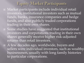    Market participants include individual retail
    investors, institutional investors such as mutual
    funds, banks, insurance companies and hedge
    funds, and also publicly traded corporations
    trading in their own shares.
   Some studies have suggested that institutional
    investors and corporations trading in their own
    shares generally receive higher risk-adjusted
    returns than retail investors.
   A few decades ago, worldwide, buyers and
    sellers were individual investors, such as wealthy
    businessmen, usually with long family histories
    to particular corporations.
 