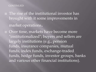 CONTINUED:


   The rise of the institutional investor has
    brought with it some improvements in
    market operations.
   Over time, markets have become more
    "institutionalized"; buyers and sellers are
    largely institutions (e.g., pension
    funds, insurance companies, mutual
    funds, index funds, exchange-traded
    funds, hedge funds, investor groups, banks
    and various other financial institutions).
 