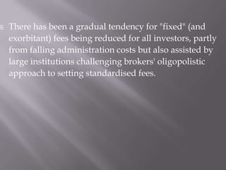    There has been a gradual tendency for "fixed" (and
    exorbitant) fees being reduced for all investors, partly
    from falling administration costs but also assisted by
    large institutions challenging brokers' oligopolistic
    approach to setting standardised fees.
 