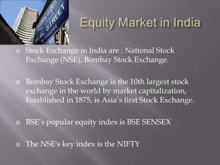    Stock Exchange in India are : National Stock
    Exchange (NSE), Bombay Stock Exchange.

   Bombay Stock Exchange is the 10th largest stock
    exchange in the world by market capitalization,
    Established in 1875, is Asia’s first Stock Exchange.

   BSE’s popular equity index is BSE SENSEX

   The NSE's key index is the NIFTY
 