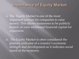    The Equity Market is one of the most
    important sources for companies to raise
    money. This allows businesses to be publicly
    traded, or raise additional financial capital for
    expansion.

    The Equity Market is often considered the
    primary indicator of a country's economic
    strength and development as it indicates social
    mood of the economy.
 