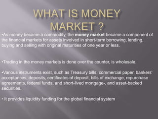 •As money became a commodity, the money market became a component of
the financial markets for assets involved in short-term borrowing, lending,
buying and selling with original maturities of one year or less.


•Trading in the money markets is done over the counter, is wholesale.

•Various instruments exist, such as Treasury bills, commercial paper, bankers'
acceptances, deposits, certificates of deposit, bills of exchange, repurchase
agreements, federal funds, and short-lived mortgage-, and asset-backed
securities.

• It provides liquidity funding for the global financial system
 