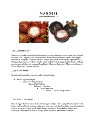 MANGGIS
( Garcinia mangostana L. )

1. SEJARAH SINGKAT
Manggis merupakan tanaman buah berupa pohon yang berasal dari hutan tropis yang teduh di
kawasan Asia Tenggara, yaitu hutan belantara Malaysia atau Indonesia. Dari Asia Tenggara,
tanaman ini menyebar ke daerah Amerika Tengah dan daerah tropis lainnya seperti Srilanka,
Malagasi, Karibia, Hawaii dan Australia Utara. Di Indonesia manggis disebut dengan berbagai
macam nama lokal seperti manggu (Jawa Barat), Manggus (Lampung), Manggusto (Sulawesi
Utara), Manggista (Sumatera Barat).
2. JENIS TANAMAN
Klasifikasi botani pohon manggis adalah sebagai berikut:
Divisi : Spermatophyta
o Sub divisi : Angiospermae
 Kelas : Dicotyledonae
 Keluarga : Guttiferae
 Genus : Garcinia
 Spesies : Garcinia mangostana L

3. MANFAAT TANAMAN
Buah manggis dapat disajikan dalam bentuk segar, sebagai buah kaleng, dibuat sirop/sari buah.
Secara tradisional buah manggis adalah obat sariawan, wasir dan luka. Kulit buah dimanfaatkan
sebagai pewarna termasuk untuk tekstil dan air rebusannya dimanfaatkan sebagai obat
tradisional. Batang pohon dipakai sebagai bahan bangunan, kayu bakar/ kerajinan.

 