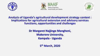 Analysis of Uganda’s agricultural development strategy context :
Implications for agricultural extension and advisory services
functions, opportunities and challenges
Dr Margaret Najjingo Mangheni,
Makerere University,
Kampala - Uganda
5th March, 2020
 