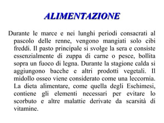 ALIMENTAZIONEALIMENTAZIONE
Durante le marce e nei lunghi periodi consacrati al
pascolo delle renne, vengono mangiati solo cibi
freddi. Il pasto principale si svolge la sera e consiste
essenzialmente di zuppa di carne o pesce, bollita
sopra un fuoco di legna. Durante la stagione calda si
aggiungono bacche e altri prodotti vegetali. Il
midollo osseo viene considerato come una leccornia.
La dieta alimentare, come quella degli Eschimesi,
contiene gli elementi necessari per evitare lo
scorbuto e altre malattie derivate da scarsità di
vitamine.
 