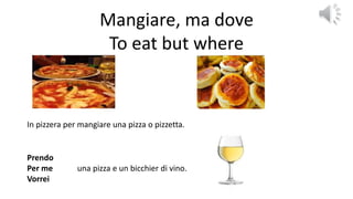 Mangiare, ma dove
To eat but where
In pizzera per mangiare una pizza o pizzetta.
Prendo
Per me
Vorrei
una pizza e un bicchier di vino.
 