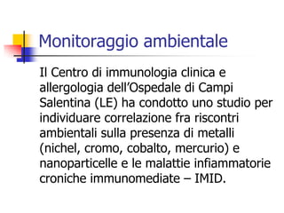Monitoraggio ambientaleIl Centro di immunologia clinica e allergologia dell’Ospedale di Campi Salentina (LE) ha condotto uno studio per individuare correlazione fra riscontri ambientali sulla presenza di metalli (nichel, cromo, cobalto, mercurio) e nanoparticelle e le malattie infiammatorie croniche immunomediate – IMID.