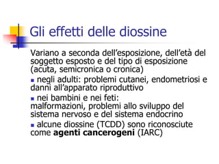 Gli effetti delle diossineVariano a seconda dell’esposizione, dell’età del soggetto esposto e del tipo di esposizione (acuta, semicronica o cronica) negli adulti: problemi cutanei, endometriosi e danni all’apparato riproduttivo nei bambini e nei feti: malformazioni, problemi allo sviluppo del sistema nervoso e del sistema endocrino alcune diossine (TCDD) sono riconosciute come agenti cancerogeni (IARC)