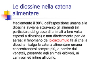 Le diossine nella catena alimentareMediamente il 90% dell&apos;esposizione umana alla diossina avviene attraverso gli alimenti (in particolare dal grasso di animali a loro volta esposti a diossina) e non direttamente per via aerea: il fenomeno del bioaccumulo fa sì che la diossina risalga la catena alimentare umana concentrandosi sempre più, a partire dai vegetali, passando agli animali erbivori, ai carnivori ed infine all&apos;uomo. 