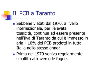 IL PCB a TarantoSebbene vietati dal 1970, a livello internazionale, per l’elevata tossicità, continua ad essere presente nell’Ilva di Taranto da cui è immesso in aria il 10% dei PCB prodotti in tutta Italia nello stesso anno; Prima del 1970 veniva regolarmente smaltito attraverso le fogne. 