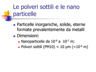 Le polveri sottili e le nano particelleParticelle inorganiche, solide, eterne formate prevalentemente da metalliDimensioni:Nanoparticelle da 10-9 a  10-7 m;Polveri sottili (PM10) &lt; 10 μm (=10-6 m)