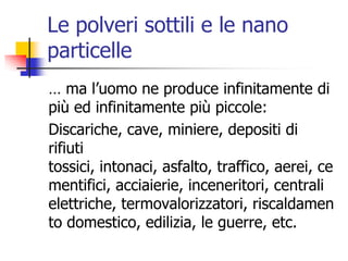 Le polveri sottili e le nano particelle… ma l’uomo ne produce infinitamente di più ed infinitamente più piccole:Discariche, cave, miniere, depositi di rifiuti tossici, intonaci, asfalto, traffico, aerei, cementifici, acciaierie, inceneritori, centrali elettriche, termovalorizzatori, riscaldamento domestico, edilizia, le guerre, etc. 
