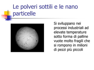 Le polveri sottili e le nano particelleSi sviluppano nei processi industriali ad elevate temperature sotto forma di palline vuote molto fragili che si rompono in milioni di pezzi più piccoli