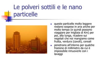 Le polveri sottili e le nano particellequeste particelle molto leggere restano sospese in aria anche per molto tempo (e quindi possono viaggiare per migliaia di Km) per poi, alla lunga, ricadere sui vegetali che noi mangiamo come frutta, verdura (cavoli), cereali penetrano all’interno per qualche frazione di millimetro da cui è impossibile rimuoverle con i lavaggi 