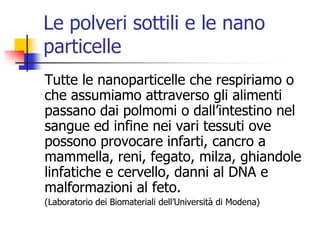 Le polveri sottili e le nano particelleTutte le nanoparticelle che respiriamo o che assumiamo attraverso gli alimenti passano dai polmomi o dall’intestino nel sangue ed infine nei vari tessuti ove possono provocare infarti, cancro a mammella, reni, fegato, milza, ghiandole linfatiche e cervello, danni al DNA e malformazioni al feto.(Laboratorio dei Biomateriali dell’Università di Modena)