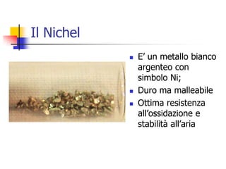 Il NichelE’ un metallo bianco argenteo con simbolo Ni;Duro ma malleabileOttima resistenza all’ossidazione e stabilità all’aria