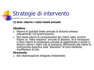 Strategie di intervento2) Aria: ridurre i valori totali annualiObiettivoRidurre la quantità totale annuale di diossine emessa (attualmente 122 grammi/anno). Non basta ridurre le concentrazioni per metro cubo: occorre fissare un ”tetto massimo” annuale di diossine. Se è necessario si deve ridurre la produzione annuale di agglomerato e quindi si devono ridurre i metri cubi di emissioni, eliminando alla radice la controversia Arpa/Ilva sulla ”diluizione” di fumi mediante insufflazione di aria.StrumentoAIA (Autorizzazione Integrata Ambientale)