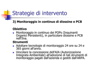 Strategie di intervento3) Monitoraggio in continuo di diossine e PCBObiettivoMonitoraggio in continuo dei POPs (Inquinanti Organici Persistenti), in particolare diossine e PCB nell&apos;Ilva.StrumentiAdottare tecnologie di monitoraggio 24 ore su 24 e 365 giorni all&apos;anno.Vincolare la concessione dell&apos;AIA (Autorizzazione Integrata Ambientale) all&apos;adozione di tali strumenti di monitoraggio pagati dall&apos;azienda e gestiti dall&apos;ARPA.
