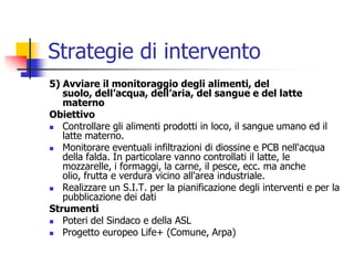 Strategie di intervento5) Avviare il monitoraggio degli alimenti, del suolo, dell’acqua, dell’aria, del sangue e del latte maternoObiettivoControllare gli alimenti prodotti in loco, il sangue umano ed il latte materno.Monitorare eventuali infiltrazioni di diossine e PCB nell&apos;acqua della falda. In particolare vanno controllati il latte, le mozzarelle, i formaggi, la carne, il pesce, ecc. ma anche olio, frutta e verdura vicino all&apos;area industriale.Realizzare un S.I.T. per la pianificazione degli interventi e per la pubblicazione dei datiStrumentiPoteri del Sindaco e della ASLProgetto europeo Life+ (Comune, Arpa)