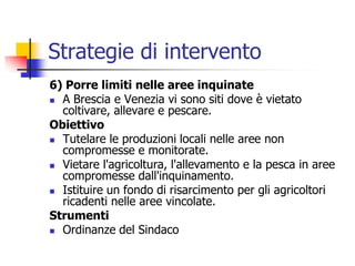 Strategie di intervento6) Porre limiti nelle aree inquinateA Brescia e Venezia vi sono siti dove è vietato coltivare, allevare e pescare.ObiettivoTutelare le produzioni locali nelle aree non compromesse e monitorate.Vietare l&apos;agricoltura, l&apos;allevamento e la pesca in aree compromesse dall&apos;inquinamento.Istituire un fondo di risarcimento per gli agricoltori ricadenti nelle aree vincolate.StrumentiOrdinanze del Sindaco