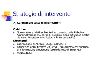 Strategie di intervento7) Condividere tutte le informazioniObiettivoNon omettere i dati ambientali in possesso della Pubblica Amministrazione ma darne al pubblico piena diffusione anche via web. Accertare le omissioni e le responsabilità.StrumentiConvenzione di Aarhus (Legge 108/2001)Attuazione della direttiva 2003/4/CE sull&apos;accesso del pubblico all&apos;informazione ambientale (prevede l&apos;uso di Internet)Magistratura