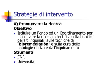 Strategie di intervento8) Promuovere la ricercaObiettivoIstituire un Fondo ed un Coordinamento per incentivare la ricerca scientifica sulla bonifica dei siti inquinati, sulle tecniche di “bioremediation” e sulla cura delle patologie derivate dall’inquinamentoStrumentiCNRUniversità