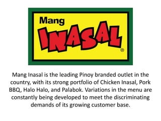 Mang Inasal is the leading Pinoy branded outlet in the
country, with its strong portfolio of Chicken Inasal, Pork
BBQ, Halo Halo, and Palabok. Variations in the menu are
constantly being developed to meet the discriminating
demands of its growing customer base.
 