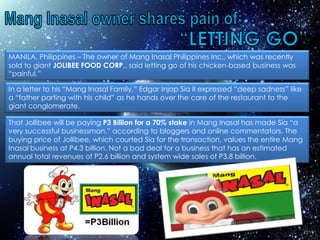 MANILA, Philippines – The owner of Mang Inasal Philippines Inc., which was recently
sold to giant JOLIBEE FOOD CORP., said letting go of his chicken-based business was
“painful.”

In a letter to his “Mang Inasal Family,” Edgar Injap Sia II expressed “deep sadness” like
a “father parting with his child” as he hands over the care of the restaurant to the
giant conglomerate.

That Jollibee will be paying P3 Billion for a 70% stake in Mang Inasal has made Sia “a
very successful businessman,” according to bloggers and online commentators. The
buying price of Jollibee, which courted Sia for the transaction, values the entire Mang
Inasal business at P4.3 billion. Not a bad deal for a business that has an estimated
annual total revenues of P2.6 billion and system wide sales of P3.8 billion.
 