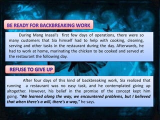 During Mang Inasal's first few days of operations, there were so
 many customers that Sia himself had to help with cooking, cleaning,
 serving and other tasks in the restaurant during the day. Afterwards, he
 had to work at home, marinating the chicken to be cooked and served at
 the restaurant the following day.




        After four days of this kind of backbreaking work, Sia realized that
running a restaurant was no easy task, and he contemplated giving up
altogether. However, his belief in the promise of the concept kept him
going. "We learned along the way, we encountered problems, but I believed
that when there's a will, there's a way," he says.
 