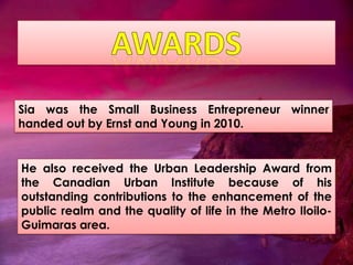 Sia was the Small Business Entrepreneur winner
handed out by Ernst and Young in 2010.


He also received the Urban Leadership Award from
the Canadian Urban Institute because of his
outstanding contributions to the enhancement of the
public realm and the quality of life in the Metro Iloilo-
Guimaras area.
 